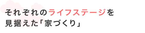 それぞれのライフステージを見据えた「家づくり」。