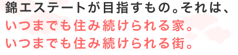 錦エステートが目指すもの。それは、いつもまでも住み続けられる家。いつまでも住み続けられる街。
