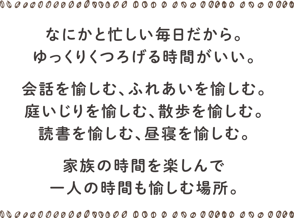 なにかと忙しい毎日だから。ゆっくりくつろげる時間がいい。
会話を愉しむ、ふれあいを愉しむ。庭いじりを愉しむ、散歩を愉しむ。読書を愉しむ、昼寝を愉しむ。
家族の時間を楽しんで一人の時間も愉しむ場所。