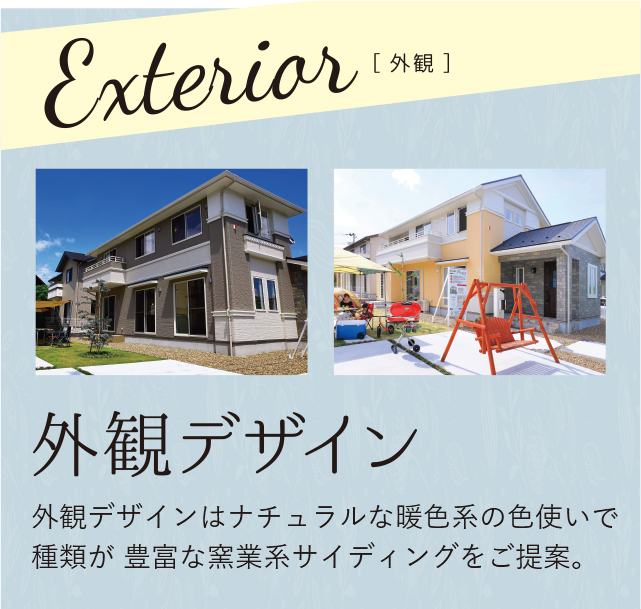 外観デザイン 外観デザインはナチュラルな暖色系の色使いで種類が 豊富な窯業系サイディングをご提案。
