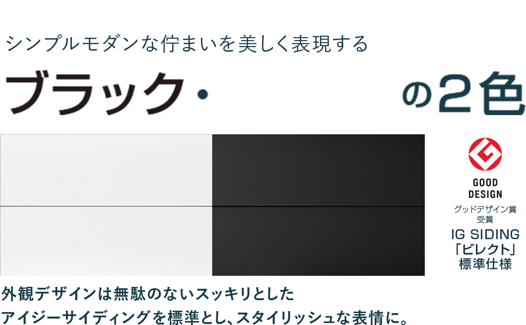 シンプルモダンな佇まいを美しく表現するブラック・ホワイトの2色
外観デザインは無駄のないスッキリとしたアイジーサイディングを標準とし、スタイリッシュな表情に。