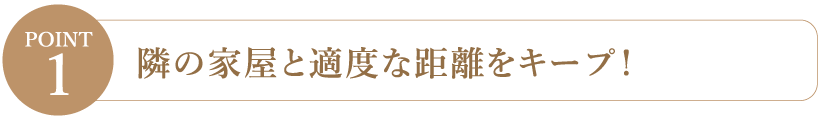 【Point1】隣の家屋と適度な距離をキープ！