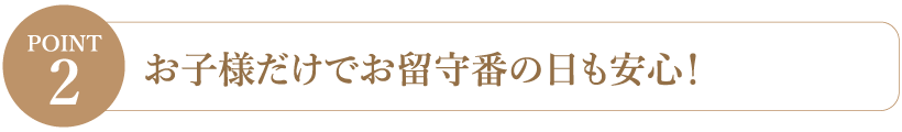 【Point2】お子様だけでお留守番の日も安心！
